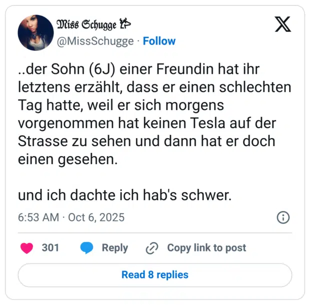..der Sohn (6J) einer Freundin hat ihr letztens erzählt, dass er einen schlechten Tag hatte, weil er sich morgens vorgenommen hat keinen Tesla auf der Strasse zu sehen und dann hat er doch einen gesehen. und ich dachte ich hab's schwer.