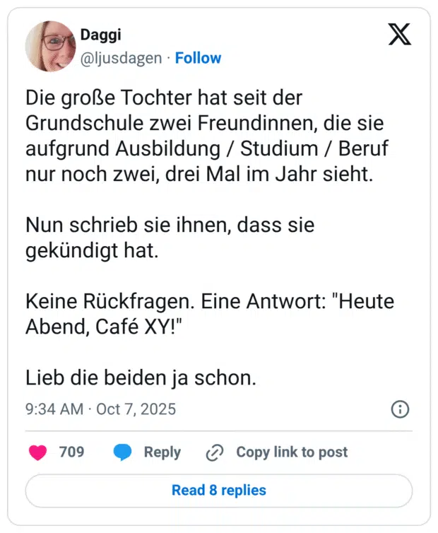 Die große Tochter hat seit der Grundschule zwei Freundinnen, die sie aufgrund Ausbildung / Studium / Beruf nur noch zwei, drei Mal im Jahr sieht. Nun schrieb sie ihnen, dass sie gekündigt hat. Keine Rückfragen. Eine Antwort: "Heute Abend, Café XY!" Lieb die beiden ja schon.