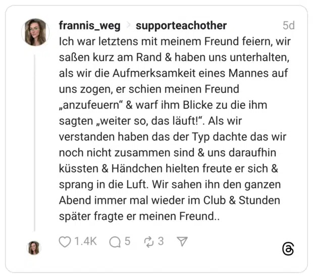 Ich war letztens mit meinem Freund feiern, wir saßen kurz am Rand & haben uns unterhalten, als wir die Aufmerksamkeit eines Mannes auf uns zogen, er schien meinen Freund „anzufeuern" & warf ihm Blicke zu die ihm sagten „weiter so, das läuft!". Als wir verstanden haben das der Typ dachte das wir noch nicht zusammen sind & uns daraufhin küssten & Händchen hielten freute er sich & sprang in die Luft. Wir sahen ihn den ganzen Abend immer mal wieder im Club & Stunden später fragte er meinen Freund..