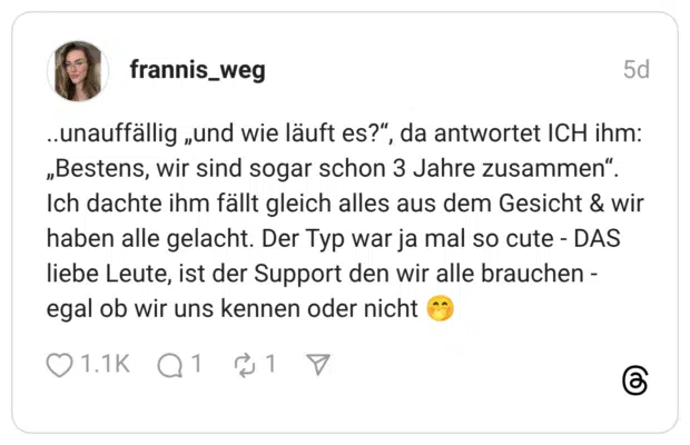 unauffällig „und wie läuft es?", „Bestens, wir sind sogar schon 3 Jahre zusammen" Ich dachte ihm fällt gleich alles aus dem Gesicht & wir haben alle gelacht. Der Typ war ja mal so cute - DAS liebe Leute, ist der Support den wir alle brauchen - egal ob wir uns kennen oder nicht