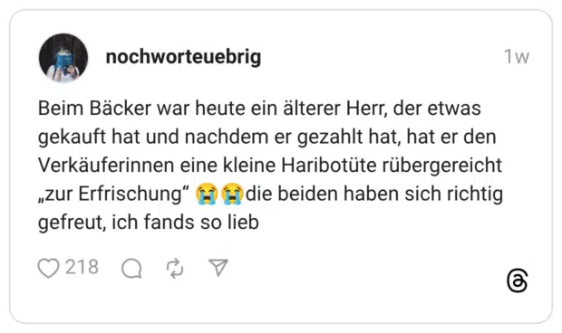 Beim Bäcker war heute ein älterer Herr, der etwas gekauft hat und nachdem er gezahlt hat, hat er den Verkäuferinnen eine kleine Haribotüte rübergereicht „zur Erfrischung" H E die beiden haben sich richtig gefreut, ich fands so lieb