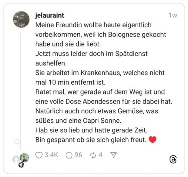 Meine Freundin wollte heute eigentlich vorbeikommen, weil ich Bolognese gekocht habe und sie die liebt. Jetzt muss leider doch im Spätdienst aushelfen. Sie arbeitet im Krankenhaus, welches nicht mal 10 min entfernt ist. Ratet mal, wer gerade auf dem Weg ist und eine volle Dose Abendessen für sie dabei hat. Natürlich auch noch etwas Gemüse, was süßes und eine Capri Sonne. Hab sie so lieb und hatte gerade Zeit. Bin gespannt ob sie sich gleich freut.