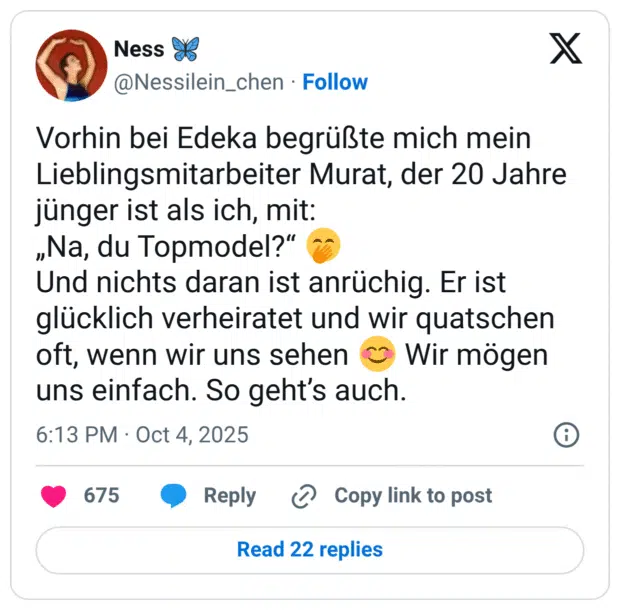 Vorhin bei Edeka begrüßte mich mein Lieblingsmitarbeiter Murat, der 20 Jahre jünger ist als ich, mit: „Na, du Topmodel?" Und nichts daran ist anrüchig. Er ist glücklich verheiratet und wir quatschen oft, wenn wir uns sehen uns einfach. So geht's auch.