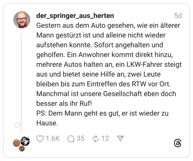 Gestern aus dem Auto gesehen, wie ein älterer Mann gestürzt ist und alleine nicht wieder aufstehen konnte. Sofort angehalten und geholfen. Ein Anwohner kommt direkt hinzu, mehrere Autos halten an, ein LKW-Fahrer steigt aus und bietet seine Hilfe an, zwei Leute bleiben bis zum Eintreffen des RTW vor Ort. Manchmal ist unsere Gesellschaft eben doch besser als ihr Ruf! PS: Dem Mann geht es gut, er ist wieder zu Hause.