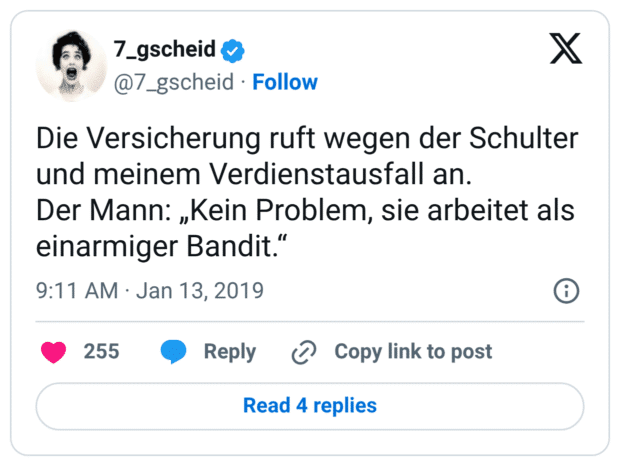 Die Versicherung ruft wegen der Schulter und meinem Verdienstausfall an. Der Mann: „Kein Problem, sie arbeitet als einarmiger Bandit.“