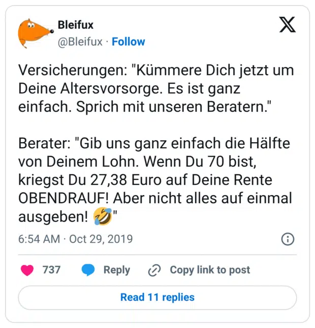 Versicherungen: "Kümmere Dich jetzt um Deine Altersvorsorge. Es ist ganz einfach. Sprich mit unseren Beratern." Berater: "Gib uns ganz einfach die Hälfte von Deinem Lohn. Wenn Du 70 bist, kriegst Du 27,38 Euro auf Deine Rente OBENDRAUF! Aber nicht alles auf einmal ausgeben! 🤣"