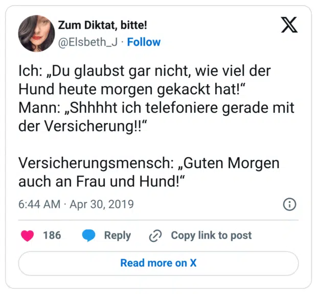 Ich: „Du glaubst gar nicht, wie viel der Hund heute morgen gekackt hat!“ Mann: „Shhhht ich telefoniere gerade mit der Versicherung!!“ Versicherungsmensch: „Guten Morgen auch an Frau und Hund!“