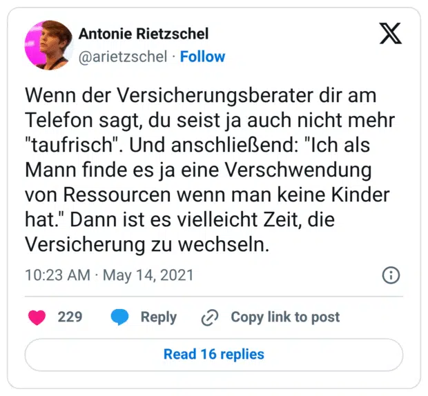 Wenn der Versicherungsberater dir am Telefon sagt, du seist ja auch nicht mehr "taufrisch". Und anschließend: "Ich als Mann finde es ja eine Verschwendung von Ressourcen wenn man keine Kinder hat." Dann ist es vielleicht Zeit, die Versicherung zu wechseln.