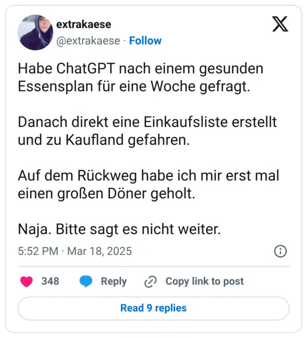 Habe ChatGPT nach einem gesunden Essensplan für eine Woche gefragt. Danach direkt eine Einkaufsliste erstellt und zu Kaufland gefahren. Auf dem Rückweg habe ich mir erst mal einen großen Döner geholt. Naja. Bitte sagt es nicht weiter.