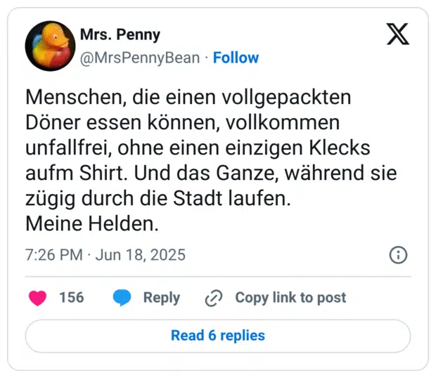 Menschen, die einen vollgepackten Döner essen können, vollkommen unfallfrei, ohne einen einzigen Klecks aufm Shirt. Und das Ganze, während sie zügig durch die Stadt laufen. Meine Helden.