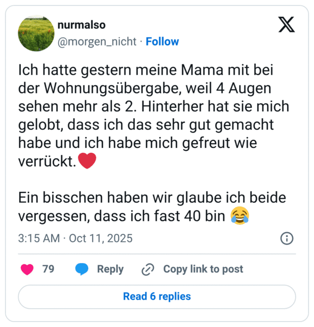 Ich hatte gestern meine Mama mit bei der Wohnungsübergabe, weil 4 Augen sehen mehr als 2. Hinterher hat sie mich gelobt, dass ich das sehr gut gemacht habe und ich habe mich gefreut wie verrückt. Ein bisschen haben wir glaube ich beide vergessen, dass ich fast 40 bin