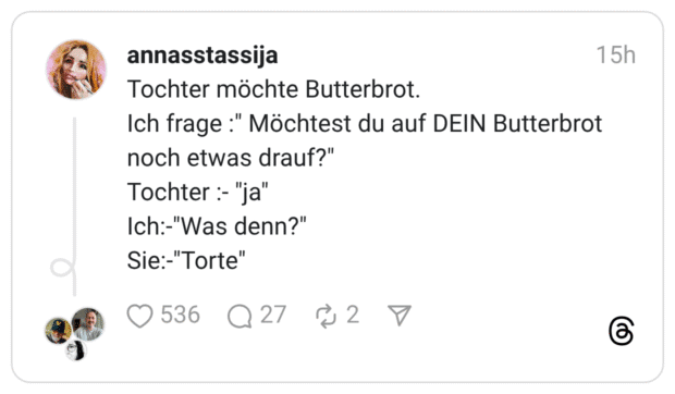 Tochter möchte Butterbrot. Ich frage :" Möchtest du auf DEIN Butterbrot noch etwas drauf?" Tochter :-"ja" Ich:-"Was denn?" Sie:-"Torte"