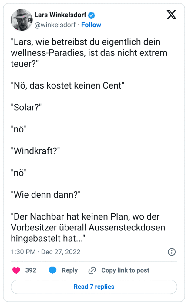 "Lars, wie betreibst du eigentlich dein wellness-Paradies, ist das nicht extrem teuer?" "Nö, das kostet keinen Cent" "Solar?" "nö" "Windkraft?" "nö" "Wie denn dann?" "Der Nachbar hat keinen Plan, wo der Vorbesitzer überall Aussensteckdosen hingebastelt hat..."