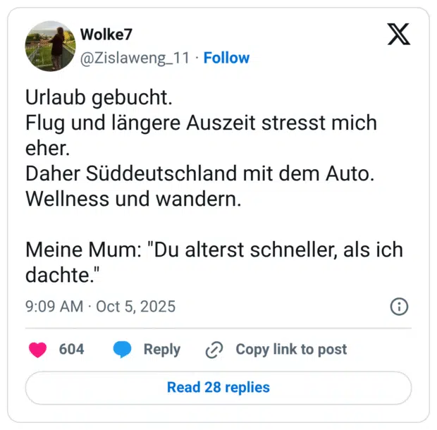 Urlaub gebucht. Flug und längere Auszeit stresst mich eher. Daher Süddeutschland mit dem Auto. Wellness und wandern. Meine Mum: "Du alterst schneller, als ich dachte."