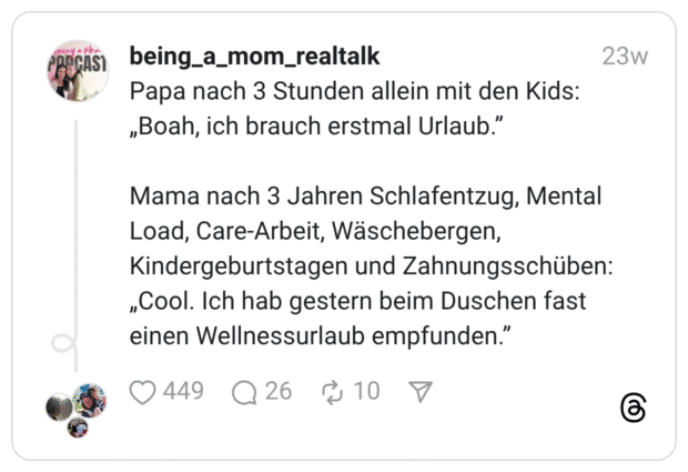 Papa nach 3 Stunden allein mit den Kids: „Boah, ich brauch erstmal Urlaub.” Mama nach 3 Jahren Schlafentzug, Mental Load, Care-Arbeit, Wäschebergen, Kindergeburtstagen und Zahnungsschüben: „Cool. Ich hab gestern beim Duschen fast einen Wellnessurlaub empfunden.”