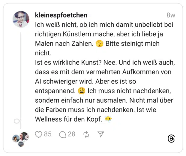 Ich weiß nicht, ob ich mich damit unbeliebt bei richtigen Künstlern mache, aber ich liebe ja Malen nach Zahlen. :gesicht_mit_großem_auge: Bitte steinigt mich nicht. Ist es wirkliche Kunst? Nee. Und ich weiß auch, dass es mit dem vermehrten Aufkommen von AI schwieriger wird. Aber es ist so entspannend. :erschöpft: Ich muss nicht nachdenken, sondern einfach nur ausmalen. Nicht mal über die Farben muss ich nachdenken. Ist wie Wellness für den Kopf. :gesicht_in_wolken: