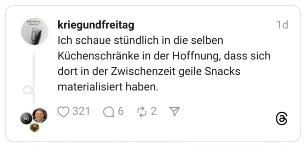 Ich schaue stündlich in die selben Küchenschränke in der Hoffnung, dass sich dort in der Zwischenzeit geile Snacks materialisiert haben.