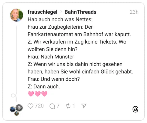 Hab auch noch was Nettes: Frau zur Zugbegleiterin: Der Fahrkartenautomat am Bahnhof war kaputt. Z: Wir verkaufen im Zug keine Tickets. Wo wollten Sie denn hin? Frau: Nach Münster Z: Wenn wir uns bis dahin nicht gesehen haben, haben Sie wohl einfach Glück gehabt. Frau: Und wenn doch? Z: Dann auch.