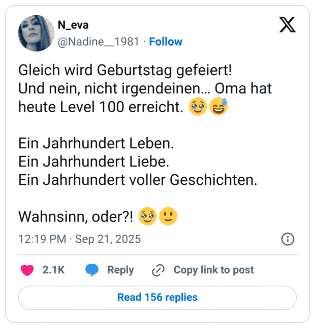 Gleich wird Geburtstag gefeiert! Und nein, nicht irgendeinen… Oma hat heute Level 100 erreicht. :gesicht_mit_zurückgehaltenen_tränen::verschwitztes_lachen: Ein Jahrhundert Leben. Ein Jahrhundert Liebe. Ein Jahrhundert voller Geschichten. Wahnsinn, oder?! :gesicht_mit_zurückgehaltenen_tränen::leichtes_lächeln: