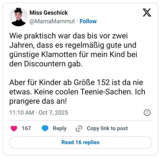 Wie praktisch war das bis vor zwei Jahren, dass es regelmäßig gute und günstige Klamotten für mein Kind bei den Discountern gab. Aber für Kinder ab Größe 152 ist da nie etwas. Keine coolen Teenie-Sachen. Ich prangere das an!
