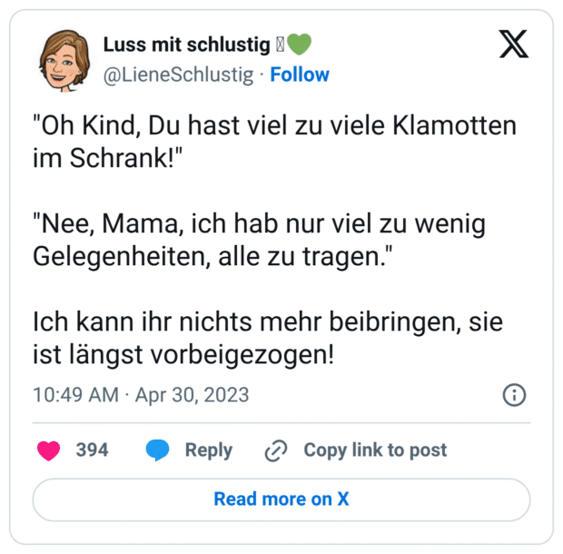 "Oh Kind, Du hast viel zu viele Klamotten im Schrank!" "Nee, Mama, ich hab nur viel zu wenig Gelegenheiten, alle zu tragen." Ich kann ihr nichts mehr beibringen, sie ist längst vorbeigezogen!