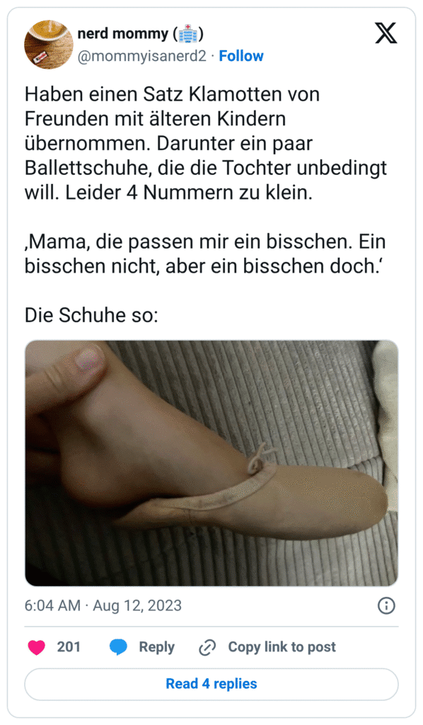 Haben einen Satz Klamotten von Freunden mit älteren Kindern übernommen. Darunter ein paar Ballettschuhe, die die Tochter unbedingt will. Leider 4 Nummern zu klein. ‚Mama, die passen mir ein bisschen. Ein bisschen nicht, aber ein bisschen doch.‘ Die Schuhe so