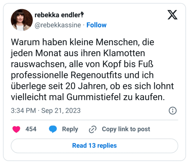 Warum haben kleine Menschen, die jeden Monat aus ihren Klamotten rauswachsen, alle von Kopf bis Fuß professionelle Regenoutfits und ich überlege seit 20 Jahren, ob es sich lohnt vielleicht mal Gummistiefel zu kaufen.