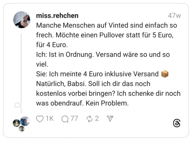Manche Menschen auf Vinted sind einfach so frech. Möchte einen Pullover statt für 5 Euro, für 4 Euro. Ich: Ist in Ordnung. Versand wäre so und so viel. Sie: Ich meinte 4 Euro inklusive Versand :paket: Natürlich, Babsi. Soll ich dir das noch kostenlos vorbei bringen? Ich schenke dir noch was obendrauf. Kein Problem