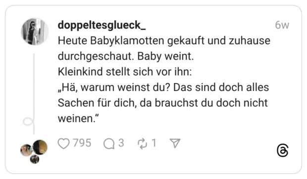 Heute Babyklamotten gekauft und zuhause durchgeschaut. Baby weint. Kleinkind stellt sich vor ihn: „Hä, warum weinst du? Das sind doch alles Sachen für dich, da brauchst du doch nicht weinen.”