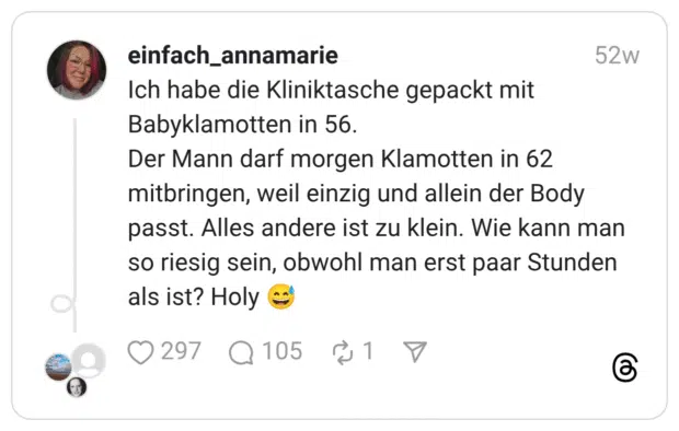 Ich habe die Kliniktasche gepackt mit Babyklamotten in 56. Der Mann darf morgen Klamotten in 62 mitbringen, weil einzig und allein der Body passt. Alles andere ist zu klein. Wie kann man so riesig sein, obwohl man erst paar Stunden als ist? Holy :verschwitztes_lachen:
