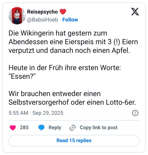 Die Wikingerin hat gestern zum Abendessen eine Eierspeis mit 3 (!) Eiern verputzt und danach noch einen Apfel. Heute in der Früh ihre ersten Worte: "Essen?" Wir brauchen entweder einen Selbstversorgerhof oder einen Lotto-6er.