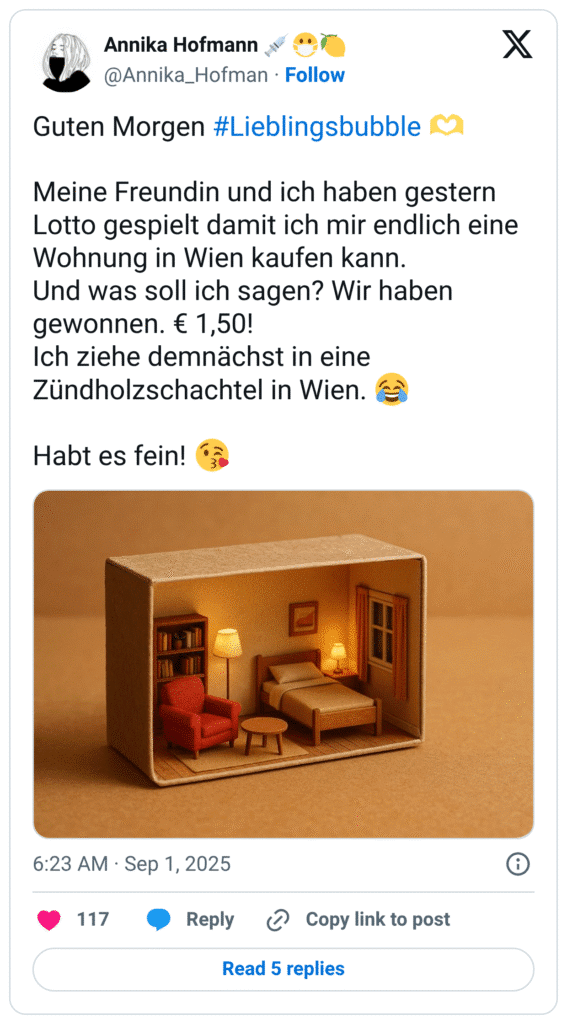 Guten Morgen #Lieblingsbubble :hände_als_herz: Meine Freundin und ich haben gestern Lotto gespielt damit ich mir endlich eine Wohnung in Wien kaufen kann. Und was soll ich sagen? Wir haben gewonnen. € 1,50! Ich ziehe demnächst in eine Zündholzschachtel in Wien. :freudentränen: Habt es fein! :kuss_mit_herz: