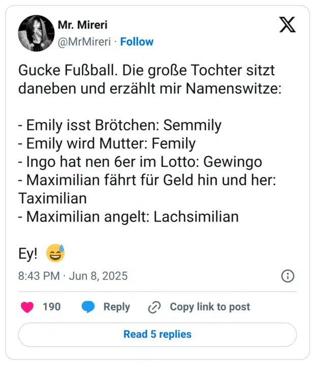 Gucke Fußball. Die große Tochter sitzt daneben und erzählt mir Namenswitze: - Emily isst Brötchen: Semmily - Emily wird Mutter: Femily - Ingo hat nen 6er im Lotto: Gewingo - Maximilian fährt für Geld hin und her: Taximilian - Maximilian angelt: Lachsimilian Ey! :verschwitztes_lachen: