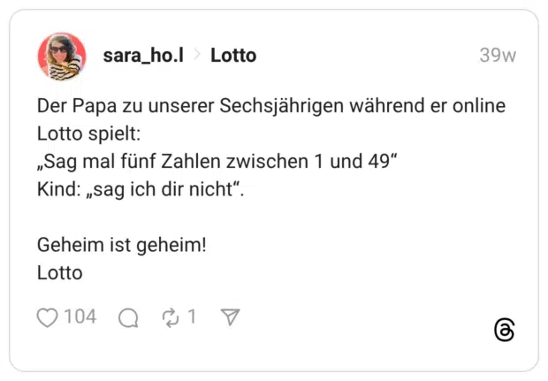 Der Papa zu unserer Sechsjährigen während er online Lotto spielt: „Sag mal fünf Zahlen zwischen 1 und 49" Kind: „sag ich dir nicht”. Geheim ist geheim! Lotto