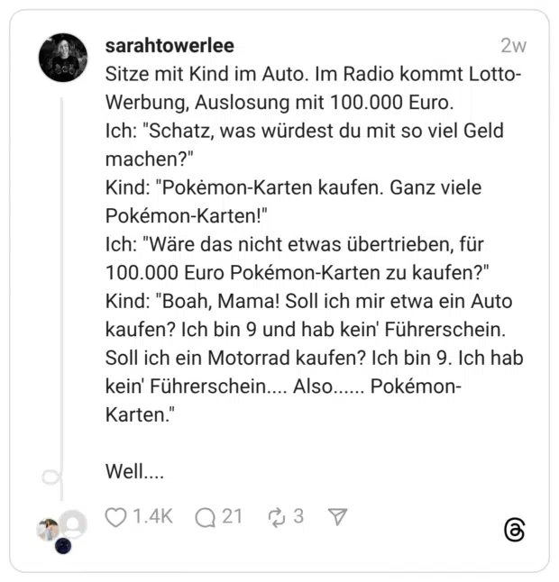 Sitze mit Kind im Auto. Im Radio kommt Lotto-Werbung, Auslosung mit 100.000 Euro. Ich: “Schatz, was würdest du mit so viel Geld machen?” Kind: “Pokėmon-Karten kaufen. Ganz viele Pokémon-Karten!” Ich: “Wäre das nicht etwas übertrieben, für 100.000 Euro Pokémon-Karten zu kaufen?” Kind: “Boah, Mama! Soll ich mir etwa ein Auto kaufen? Ich bin 9 und hab kein’ Führerschein. Soll ich ein Motorrad kaufen? Ich bin 9. Ich hab kein’ Führerschein.... Also...... Pokémon-Karten.” Well....