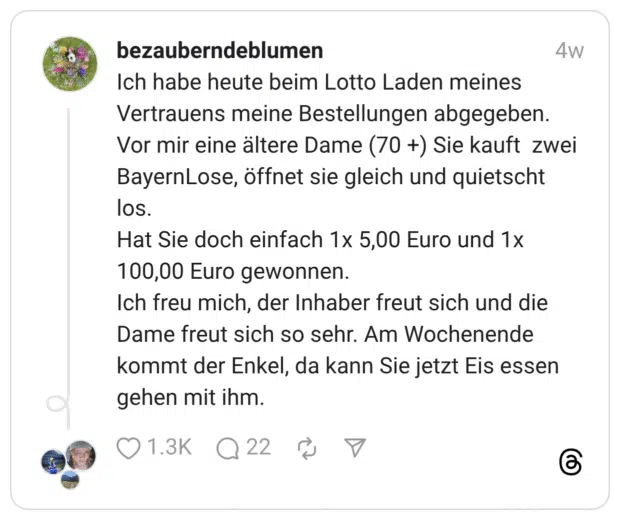 Ich habe heute beim Lotto Laden meines Vertrauens meine Bestellungen abgegeben. Vor mir eine ältere Dame (70 +) Sie kauft zwei BayernLose, öffnet sie gleich und quietscht los. Hat Sie doch einfach 1x 5,00 Euro und 1x 100,00 Euro gewonnen. Ich freu mich, der Inhaber freut sich und die Dame freut sich so sehr. Am Wochenende kommt der Enkel, da kann Sie jetzt Eis essen gehen mit ihm.