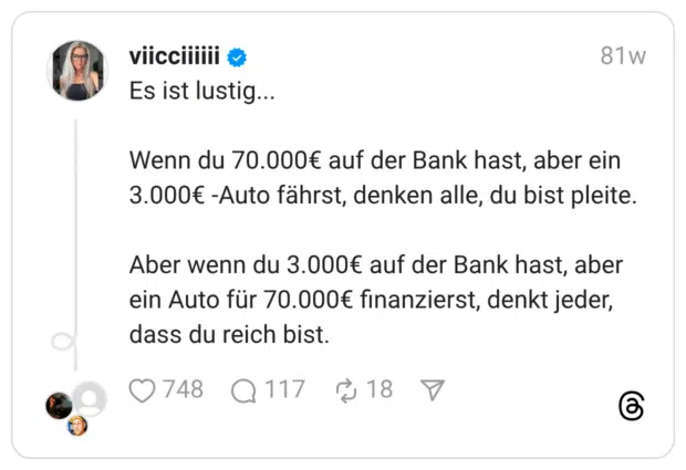 Es ist lustig... Wenn du 70.000€ auf der Bank hast, aber ein 3.000€ -Auto fährst, denken alle, du bist pleite. Aber wenn du 3.000€ auf der Bank hast, aber ein Auto für 70.000€ finanzierst, denkt jeder, dass du reich bist