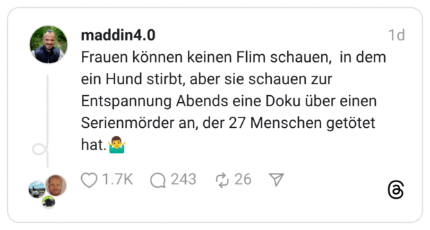 Frauen können keinen Flim schauen, in dem ein Hund stirbt, aber sie schauen zur Entspannung Abends eine Doku über einen Serienmörder an, der 27 Menschen getötet hat. \