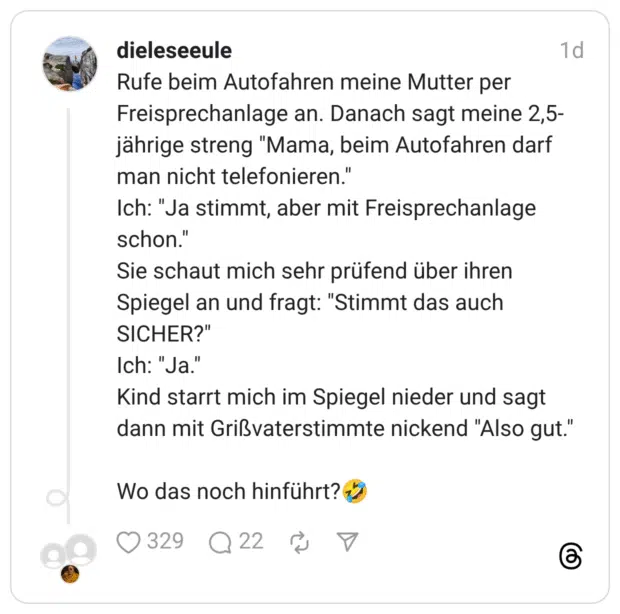 Rufe beim Autofahren meine Mutter per Freisprechanlage an. Danach sagt meine 2,5- jährige streng "Mama, beim Autofahren darf man nicht telefonieren." Ich: "Ja stimmt, aber mit Freisprechanlage schon." Sie schaut mich sehr prüfend über ihren Spiegel an und fragt: "Stimmt das auch SICHER?" Ich: "Ja." Kind starrt mich im Spiegel nieder und sagt dann mit Grißvaterstimmte nickend "Also gut." Wo das noch hinführt? *