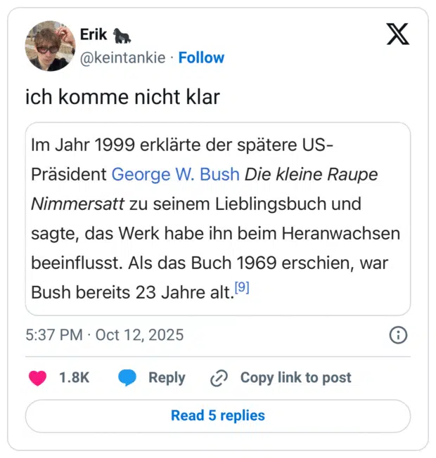 ich komme nicht klar: Im Jahr 1999 erklärte der spätere US- Präsident George W. Bush Die kleine Raupe Nimmersatt zu seinem Lieblingsbuch und sagte, das Werk habe ihn beim Heranwachsen geeinflusst. Als das Buch 1969 erschien, war 3ush bereits 23 Jahre alt.