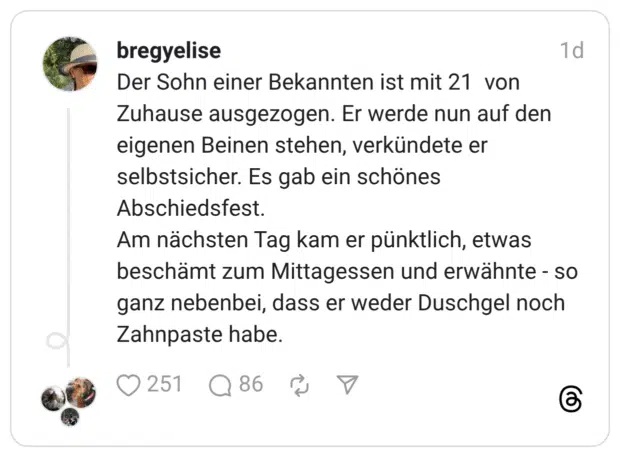 Der Sohn einer Bekannten ist mit 21 von Zuhause ausgezogen. Er werde nun auf den eigenen Beinen stehen, verkündete er selbstsicher. Es gab ein schönes Abschiedsfest. Am nächsten Tag kam er pünktlich, etwas beschämt zum Mittagessen und erwähnte - so ganz nebenbei, dass er weder Duschgel noch Zahnpaste habe.