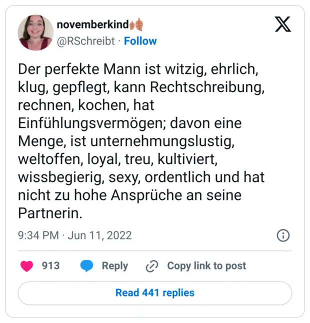 Der perfekte Mann ist witzig, ehrlich, klug, gepflegt, kann Rechtschreibung, rechnen, kochen, hat Einfühlungsvermögen; davon eine Menge, ist unternehmungslustig, weltoffen, loyal, treu, kultiviert, wissbegierig, sexy, ordentlich und hat nicht zu hohe Ansprüche an seine Partnerin