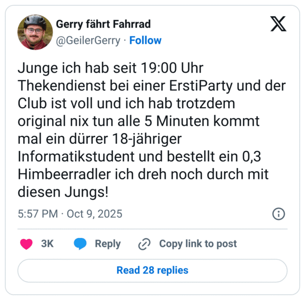 Junge ich hab seit 19:00 Uhr Thekendienst bei einer ErstiParty und der Club ist voll und ich hab trotzdem original nix tun alle 5 Minuten kommt mal ein dürrer 18-jähriger Informatikstudent und bestellt ein 0,3 Himbeerradler ich dreh noch durch mit diesen Jungs!