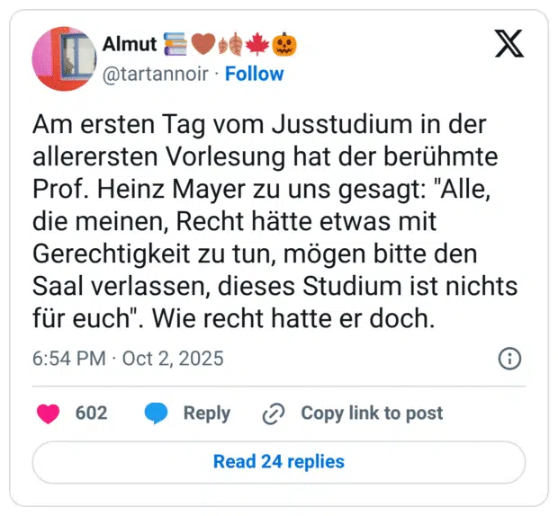Am ersten Tag vom Jusstudium in der allerersten Vorlesung hat der berühmte Prof. Heinz Mayer zu uns gesagt: "Alle, die meinen, Recht hätte etwas mit Gerechtigkeit zu tun, mögen bitte den Saal verlassen, dieses Studium ist nichts für euch". Wie recht hatte er doch.