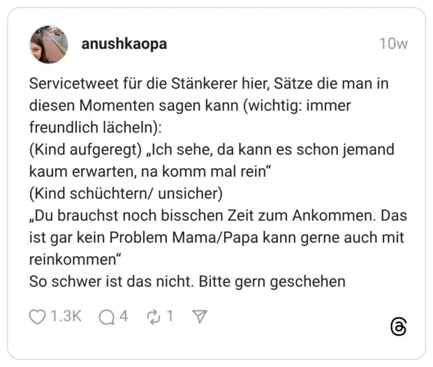 Servicetweet für die Stänkerer hier, Sätze die man in diesen Momenten sagen kann (wichtig: immer freundlich lächeln): (Kind aufgeregt) „Ich sehe, da kann es schon jemand kaum erwarten, na komm mal rein" (Kind schüchtern/ unsicher) „Du brauchst noch bisschen Zeit zum Ankommen. Das ist gar kein Problem Mama/Papa kann gerne auch mit reinkommen" So schwer ist das nicht. Bitte gern geschehen