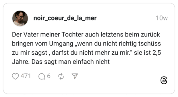 Der Vater meiner Tochter auch letztens beim zurück bringen vom Umgang „wenn du nicht richtig tschüss zu mir sagst, darfst du nicht mehr zu mir." sie ist 2,5 Jahre. Das sagt man einfach nicht