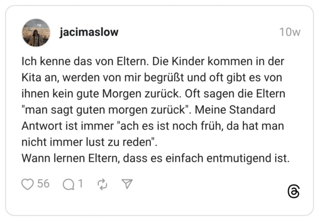 Ich kenne das von Eltern. Die Kinder kommen in der Kita an, werden von mir begrüßt und oft gibt es von ihnen kein gute Morgen zurück. Oft sagen die Eltern "man sagt guten morgen zurück". Meine Standard Antwort ist immer "ach es ist noch früh, da hat man nicht immer lust zu reden" Wann lernen Eltern, dass es einfach entmutigend ist.