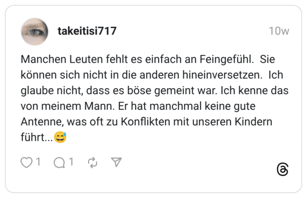 Manchen Leuten fehlt es einfach an Feingefühl. Sie können sich nicht in die anderen hineinversetzen. Ich glaube nicht, dass es böse gemeint war. Ich kenne das von meinem Mann. Er hat manchmal keine gute Antenne, was oft zu Konflikten mit unseren Kindern führt..