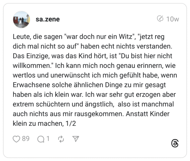 Leute, die sagen "war doch nur ein Witz", "jetzt reg dich mal nicht so auf" haben echt nichts verstanden. Das Einzige, was das Kind hört, ist "Du bist hier nicht willkommen." Ich kann mich noch genau erinnern, wie wertlos und unerwünscht ich mich gefühlt habe, wenn Erwachsene solche ähnlichen Dinge zu mir gesagt haben als ich klein war. Ich war sehr gut erzogen aber extrem schüchtern und ängstlich, also ist manchmal auch nichts aus mir rausgekommen. Anstatt Kinder klein zu machen,