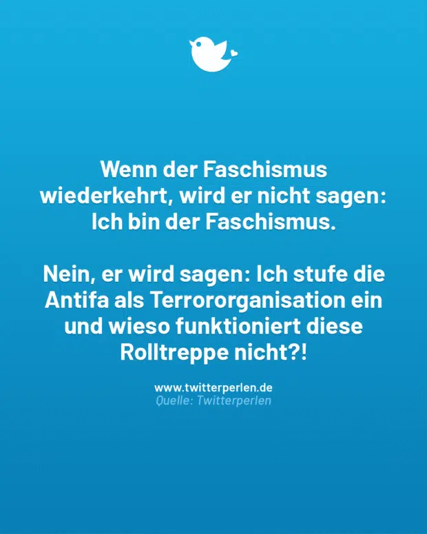 Wenn der Faschismus wiederkehrt, wird er nicht sagen: Ich bin der Faschismus.
Nein, er wird sagen: Ich stufe die Antifa als Terrororganisation ein und wieso funktioniert diese Rolltreppe nicht?!